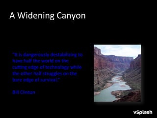 A	
  Widening	
  Canyon	
  


 "It	
  is	
  dangerously	
  destabilizing	
  to	
  
 have	
  half	
  the	
  world	
  on	
  the	
  
 cuYng	
  edge	
  of	
  technology	
  while	
  
 the	
  other	
  half	
  struggles	
  on	
  the	
  
 bare	
  edge	
  of	
  survival.”	
  
 	
  
 Bill	
  Clinton	
  
 