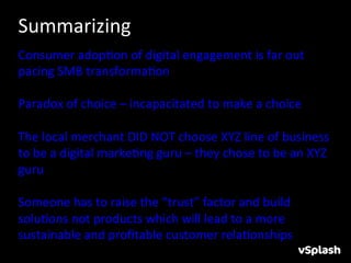 Summarizing	
  
Consumer	
  adopHon	
  of	
  digital	
  engagement	
  is	
  far	
  out	
  
pacing	
  SMB	
  transformaHon	
  
	
  
Paradox	
  of	
  choice	
  –	
  incapacitated	
  to	
  make	
  a	
  choice	
  
	
  	
  	
  
The	
  local	
  merchant	
  DID	
  NOT	
  choose	
  XYZ	
  line	
  of	
  business	
  
to	
  be	
  a	
  digital	
  markeHng	
  guru	
  –	
  they	
  chose	
  to	
  be	
  an	
  XYZ	
  
guru	
  
	
  
Someone	
  has	
  to	
  raise	
  the	
  “trust”	
  factor	
  and	
  build	
  
soluHons	
  not	
  products	
  which	
  will	
  lead	
  to	
  a	
  more	
  
sustainable	
  and	
  proﬁtable	
  customer	
  relaHonships	
  
 