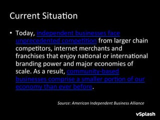 Current	
  SituaHon	
  
•  Today,	
  independent	
  businesses	
  face	
  
     unprecedented	
  compeHHon	
  from	
  larger	
  chain	
  
     compeHtors,	
  internet	
  merchants	
  and	
  
     franchises	
  that	
  enjoy	
  naHonal	
  or	
  internaHonal	
  
     branding	
  power	
  and	
  major	
  economies	
  of	
  
     scale.	
  As	
  a	
  result,	
  community-­‐based	
  
     businesses	
  comprise	
  a	
  smaller	
  porHon	
  of	
  our	
  
     economy	
  than	
  ever	
  before.	
  
	
  
       	
      	
      	
  Source:	
  American	
  Independent	
  Business	
  Alliance	
  
 