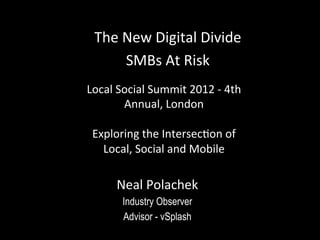 The	
  New	
  Digital	
  Divide	
  
         SMBs	
  At	
  Risk	
  
Local	
  Social	
  Summit	
  2012	
  -­‐	
  4th	
  
          Annual,	
  London	
  
                     	
  
 Exploring	
  the	
  IntersecHon	
  of	
  
   Local,	
  Social	
  and	
  Mobile	
  

         Neal	
  Polachek	
  
           Industry Observer
           Advisor - vSplash
 
