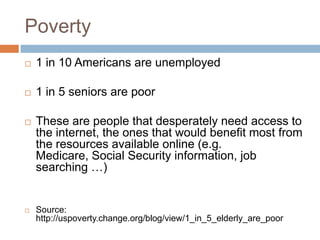 Poverty	1 in 10 Americans are unemployed1 in 5 seniors are poorThese are people that desperately need access to the internet, the ones that would benefit most from the resources available online (e.g. Medicare, Social Security information, job searching …) Source: http://uspoverty.change.org/blog/view/1_in_5_elderly_are_poor