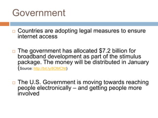 GovernmentCountries are adopting legal measures to ensure internet accessThe government has allocated $7.2 billion for broadband development as part of the stimulus package. The money will be distributed in January (Source: http://bit.ly/8OMCNt) The U.S. Government is moving towards reaching people electronically – and getting people more involved