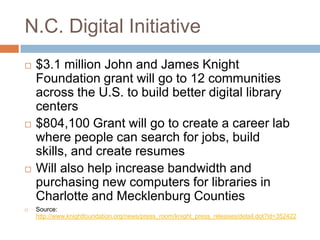 N.C. Digital Initiative$3.1 million John and James Knight Foundation grant will go to 12 communities across the U.S. to build better digital library centers$804,100 Grant will go to create a career lab where people can search for jobs, build skills, and create resumesWill also help increase bandwidth and purchasing new computers for libraries in Charlotte and Mecklenburg CountiesSource: http://www.knightfoundation.org/news/press_room/knight_press_releases/detail.dot?id=352422