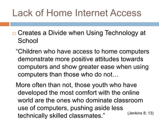 Lack of Home Internet AccessCreates a Divide when Using Technology at School  “Children who have access to home computers demonstrate more positive attitudes towards computers and show greater ease when using computers than those who do not…   More often than not, those youth who have developed the most comfort with the online world are the ones who dominate classroom use of computers, pushing aside less technically skilled classmates.”(Jenkins 8; 13) 