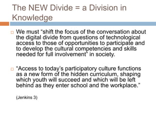 The NEW Divide = a Division in KnowledgeWe must “shift the focus of the conversation about the digital divide from questions of technological access to those of opportunities to participate and to develop the cultural competencies and skills needed for full involvement” in society. “Access to today’s participatory culture functions as a new form of the hidden curriculum, shaping which youth will succeed and which will be left behind as they enter school and the workplace.” (Jenkins 3) 
