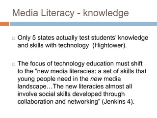 Media Literacy - knowledgeOnly 5 states actually test students’ knowledge and skills with technology  (Hightower). The focus of technology education must shift to the “new media literacies: a set of skills that young people need in the new media landscape…The new literacies almost all involve social skills developed through collaboration and networking” (Jenkins 4).  