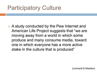 Participatory CultureA study conducted by the Pew Internet and American Life Project suggests that “we are moving away from a world in which some produce and many consume media, toward one in which everyone has a more active stake in the culture that is produced” 			(Lenhardt & Madden)