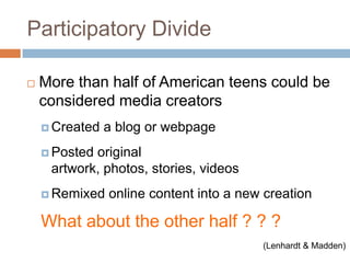 Participatory DivideMore than half of American teens could be considered media creatorsCreated a blog or webpagePosted original artwork, photos, stories, videosRemixed online content into a new creationWhat about the other half ? ? ?(Lenhardt & Madden)