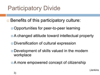 Participatory DivideBenefits of this participatory culture: Opportunities for peer-to-peer learningA changed attitude toward intellectual propertyDiversification of cultural expressionDevelopment of skills valued in the modern workplaceA more empowered concept of citizenship(Jenkins 3)