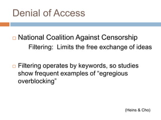 Denial of AccessNational Coalition Against Censorship		Filtering:  Limits the free exchange of ideasFiltering operates by keywords, so studies show frequent examples of “egregious overblocking” (Heins & Cho)