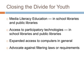 Closing the Divide for YouthMedia Literacy Education — in school libraries and public librariesAccess to participatory technologies — in school libraries and public librariesExpanded access to computers in generalAdvocate against filtering laws or requirements