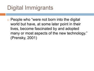 Digital ImmigrantsPeople who “were not born into the digital world but have, at some later point in their lives, become fascinated by and adopted many or most aspects of the new technology.” (Prensky, 2001)