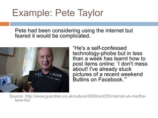Example: Pete Taylor	Pete had been considering using the internet but feared it would be complicated.					“He's a self-confessed 					technology-phobe but in less 				than a week has learnt how to 				post items online: ‘I don't mess 				about! I've already stuck 					pictures of a recent weekend at 				Butlins on Facebook.’”Source: http://www.guardian.co.uk/culture/2009/oct/25/internet-uk-martha-lane-fox