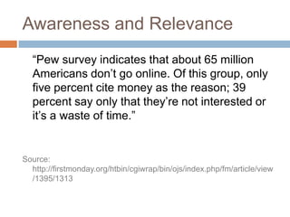 Awareness and Relevance	“Pew survey indicates that about 65 million Americans don’t go online. Of this group, only five percent cite money as the reason; 39 percent say only that they’re not interested or it’s a waste of time.”Source: http://firstmonday.org/htbin/cgiwrap/bin/ojs/index.php/fm/article/view/1395/1313