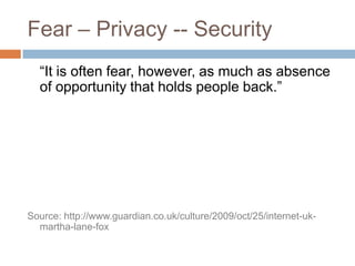 Fear – Privacy -- Security	“It is often fear, however, as much as absence of opportunity that holds people back.”Source: http://www.guardian.co.uk/culture/2009/oct/25/internet-uk-martha-lane-fox