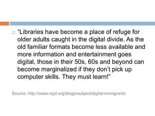 “Libraries have become a place of refuge for older adults caught in the digital divide. As the old familiar formats become less available and more information and entertainment goes digital, those in their 50s, 60s and beyond can become marginalized if they don’t pick up computer skills. They must learn!”Source: http://www.nypl.org/blogs/subject/digital-immigrants