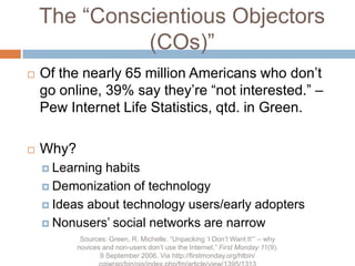 The “Conscientious Objectors (COs)”Of the nearly 65 million Americans who don’t go online, 39% say they’re “not interested.” –Pew Internet Life Statistics, qtd. in Green.Why?Learning habitsDemonization of technologyIdeas about technology users/early adoptersNonusers’ social networks are narrowSources: Green, R. Michelle. “Unpacking ‘I Don’t Want It’” – why novices and non-users don’t use the Internet.” First Monday 11(9). 9 September 2006. Via http://firstmonday.org/htbin/cgiwrap/bin/ojs/index.php/fm/article/view/1395/1313