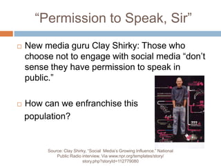 “Permission to Speak, Sir”New media guru Clay Shirky: Those who choose not to engage with social media “don’t sense they have permission to speak in public.”How can we enfranchise this    population?Source: Clay Shirky, “Social  Media’s Growing Influence.” National Public Radio interview. Via www.npr.org/templates/story/story.php?storyId=112779080