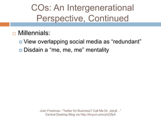 COs: An Intergenerational Perspective, ContinuedMillennials:View overlapping social media as “redundant”Disdain a “me, me, me” mentalityJosh Friedman, “Twitter for Business? Call Me Dr. Jekyll…” Central Desktop Blog via http://tinyurl.com/yh22fp4