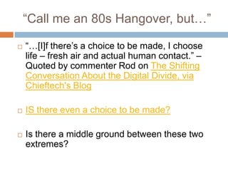 “Call me an 80s Hangover, but…”“…[I]f there’s a choice to be made, I choose life – fresh air and actual human contact.” –Quoted by commenter Rod on The Shifting Conversation About the Digital Divide, via Chieftech's BlogIS there even a choice to be made? Is there a middle ground between these two extremes?