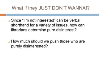 What if they JUST DON’T WANNA!?Since “I’m not interested” can be verbal shorthand for a variety of issues, how can librarians determine pure disinterest?How much should we push those who are purely disinterested?