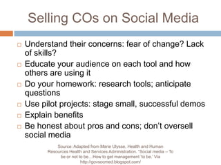 Selling COs on Social MediaUnderstand their concerns: fear of change? Lack of skills? Educate your audience on each tool and how others are using itDo your homework: research tools; anticipate questionsUse pilot projects: stage small, successful demosExplain benefitsBe honest about pros and cons; don’t oversell social mediaSource: Adapted from Marie Ulysse, Health and Human Resources Health and Services Administration. “Social media – To be or not to be…How to get management ‘to be.’ Via http://govsocmed.blogspot.com/