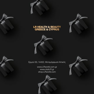 LR HEALTH  BEAUTY
LR HEALTH  BEAUTY
GREECE  CYPRUS
GREECE  CYPRUS
Ερμού 50, 14452, Μεταμόρφωση Αττικής
www.LRworld.com.gr
www.clubLR.gr
shop.LRworld.com
 
