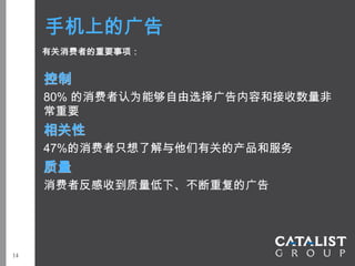 手机上的广告
     有关消费者的重要事项：


     控制
     80% 的消费者认为能够自由选择广告内容和接收数量非
     常重要
     相关性
     47%的消费者只想了解与他们有关的产品和服务
     质量
     消费者反感收到质量低下、不断重复的广告




14
 
