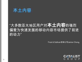 本土内容


     “大多数亚太地区用户对本土内容的强烈
     偏爱为快速发展的移动内容市场提供了前进
     的动力”
               Frost & Sullivan咨询公司Janice Chong,




16
 
