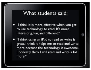 What students said:
• “I think it is more effective when you get
to use technology to read. It's more
interesting, fun, and different.”
• “I think using an iPad to read or write is
great. I think it helps me to read and write
more because the technology is awesome.
I honestly think I will read and write a lot
more.”
 