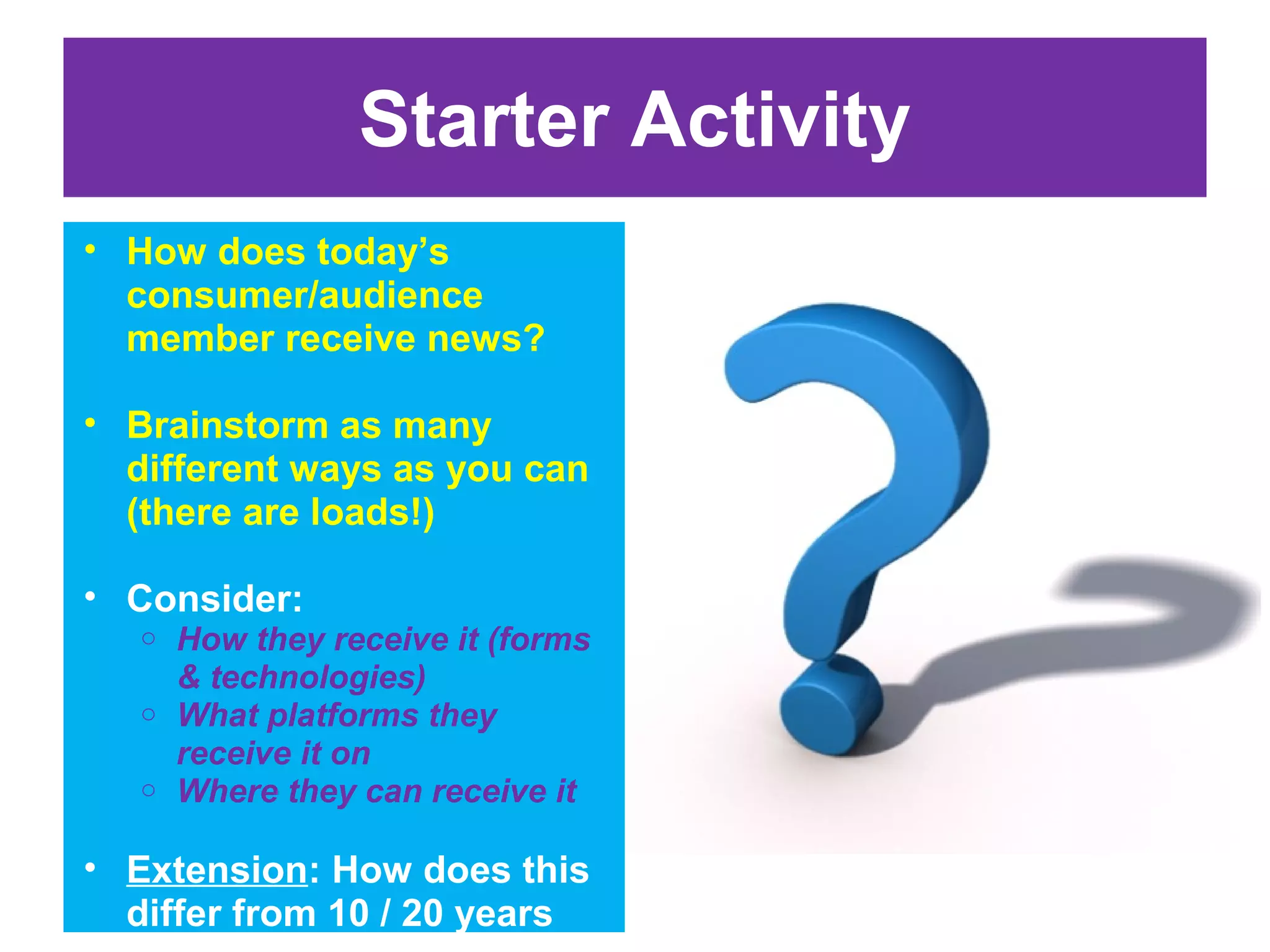 Starter Activity
• How does today’s
consumer/audience
member receive news?
• Brainstorm as many
different ways as you can
(there are loads!)
• Consider:
How they receive it (forms
& technologies)
o What platforms they
receive it on
o Where they can receive it
o

• Extension: How does this
differ from 10 / 20 years

 