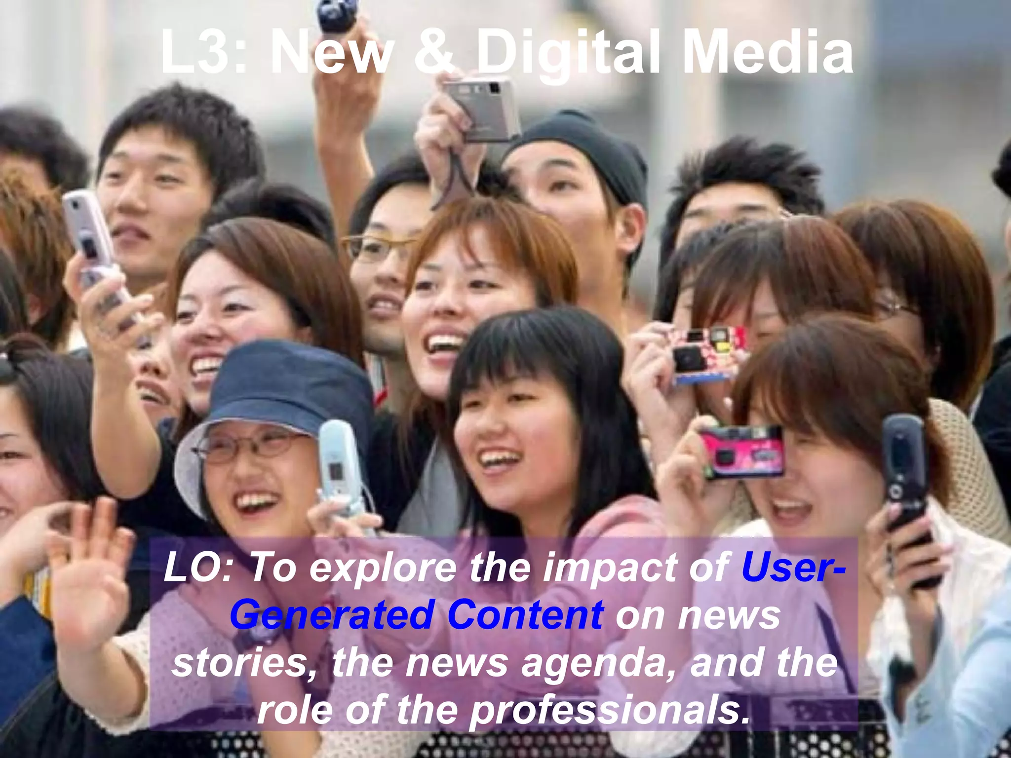 L3: New & Digital Media

LO: To explore the impact of UserGenerated Content on news
stories, the news agenda, and the
role of the professionals.

 