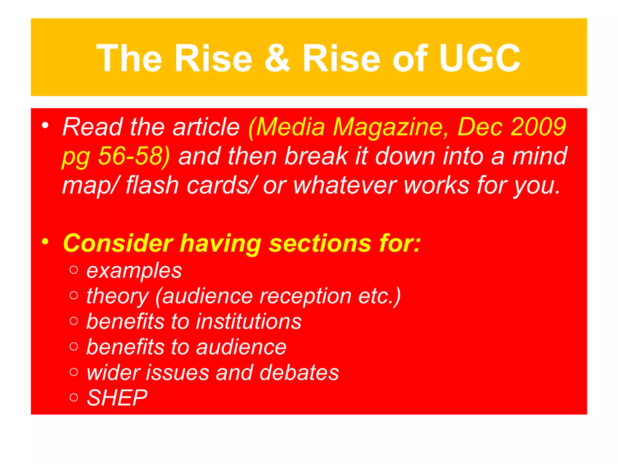 The Rise & Rise of UGC
• Read the article (Media Magazine, Dec 2009
pg 56-58) and then break it down into a mind
map/ flash cards/ or whatever works for you.
• Consider having sections for:
o
o
o
o
o
o

examples
theory (audience reception etc.)
benefits to institutions
benefits to audience
wider issues and debates
SHEP

 