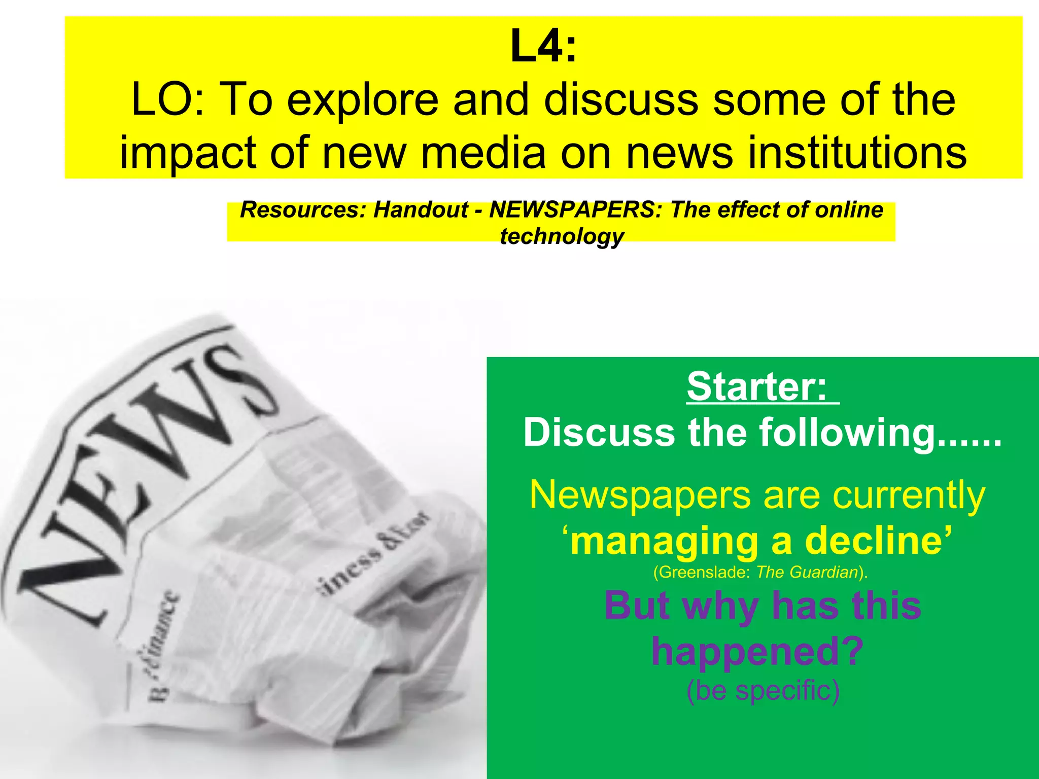 L4:
LO: To explore and discuss some of the
impact of new media on news institutions
Resources: Handout - NEWSPAPERS: The effect of online
technology

Starter:
Discuss the following......
Newspapers are currently
‘managing a decline’
(Greenslade: The Guardian).

But why has this
happened?
(be specific)

 