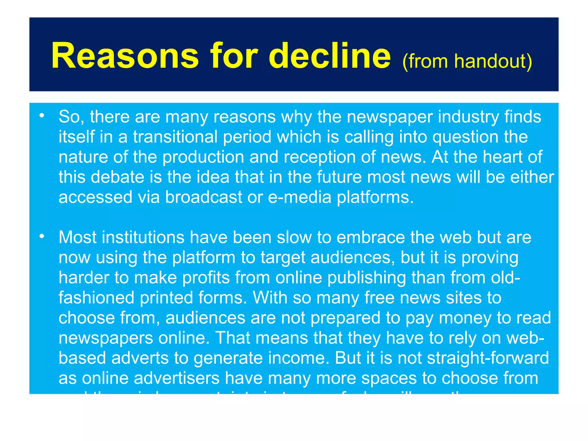 Reasons for decline (from handout)
• So, there are many reasons why the newspaper industry finds
itself in a transitional period which is calling into question the
nature of the production and reception of news. At the heart of
this debate is the idea that in the future most news will be either
accessed via broadcast or e-media platforms.
• Most institutions have been slow to embrace the web but are
now using the platform to target audiences, but it is proving
harder to make profits from online publishing than from oldfashioned printed forms. With so many free news sites to
choose from, audiences are not prepared to pay money to read
newspapers online. That means that they have to rely on webbased adverts to generate income. But it is not straight-forward
as online advertisers have many more spaces to choose from
and there is less certainty in terms of who will see these
adverts, making the market more complex and competitive.

 