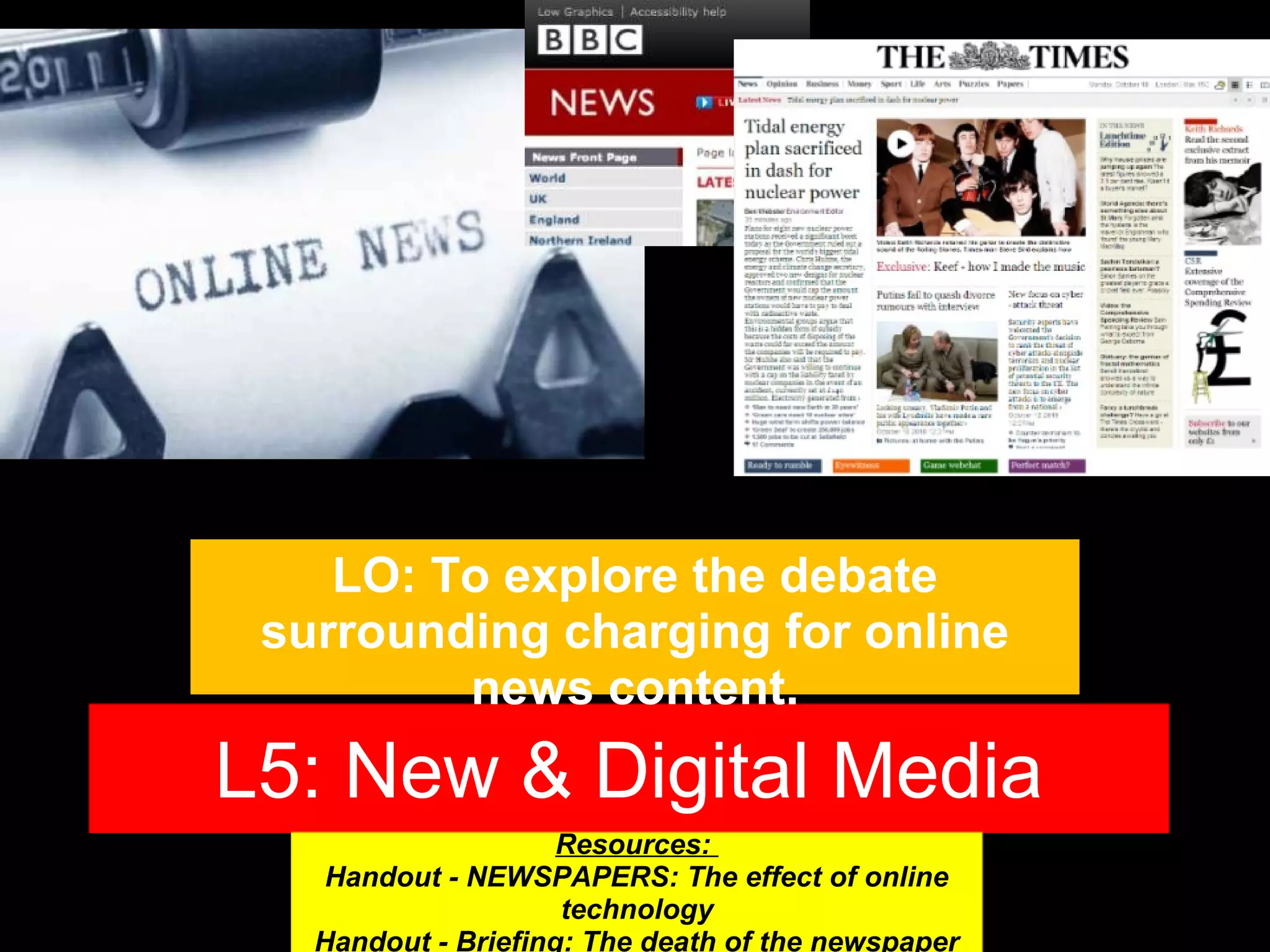LO: To explore the debate
surrounding charging for online
news content.

L5: New & Digital Media
Resources:
Handout - NEWSPAPERS: The effect of online
technology
Handout - Briefing: The death of the newspaper

 