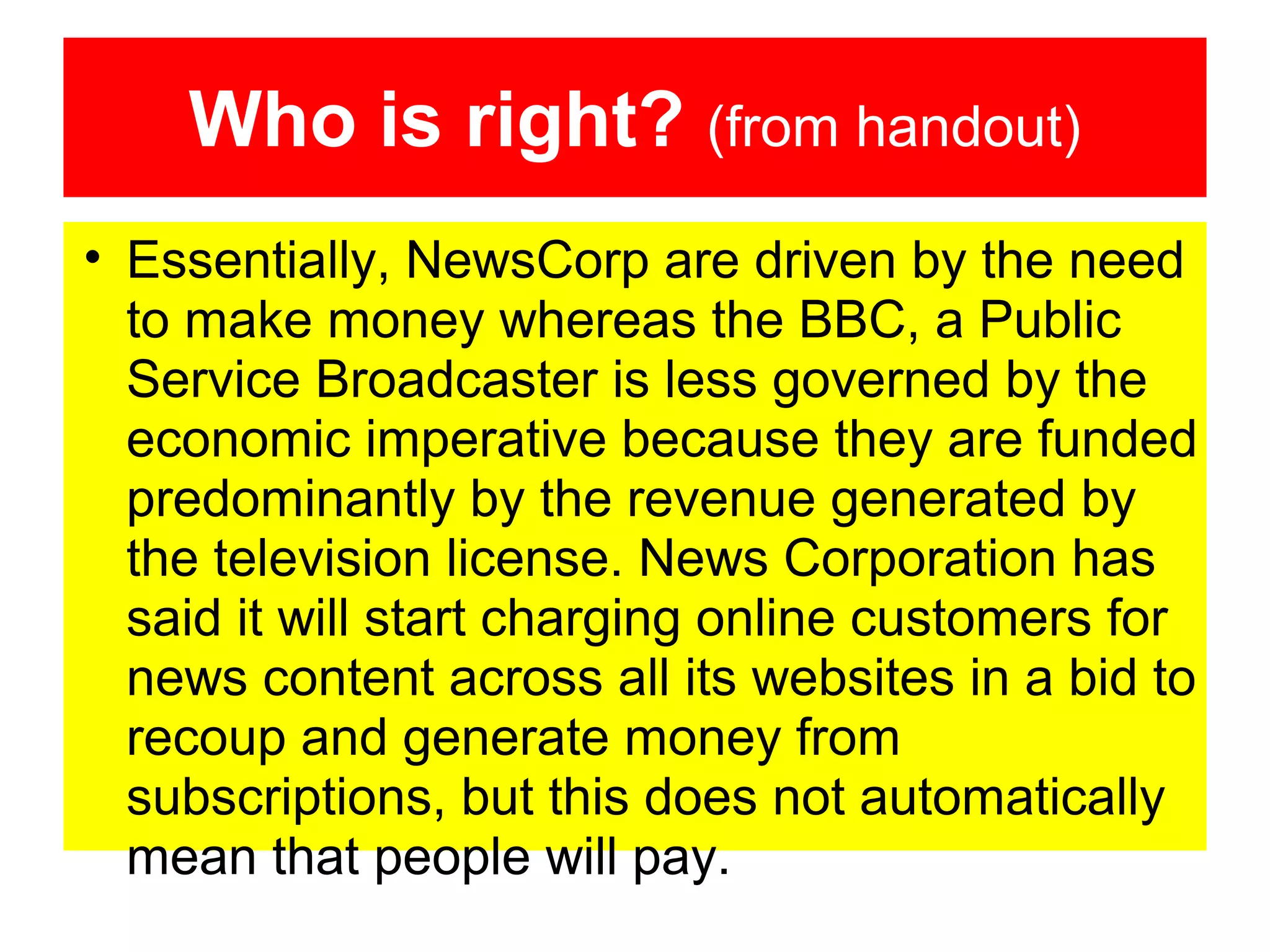 Who is right? (from handout)
• Essentially, NewsCorp are driven by the need
to make money whereas the BBC, a Public
Service Broadcaster is less governed by the
economic imperative because they are funded
predominantly by the revenue generated by
the television license. News Corporation has
said it will start charging online customers for
news content across all its websites in a bid to
recoup and generate money from
subscriptions, but this does not automatically
mean that people will pay.

 