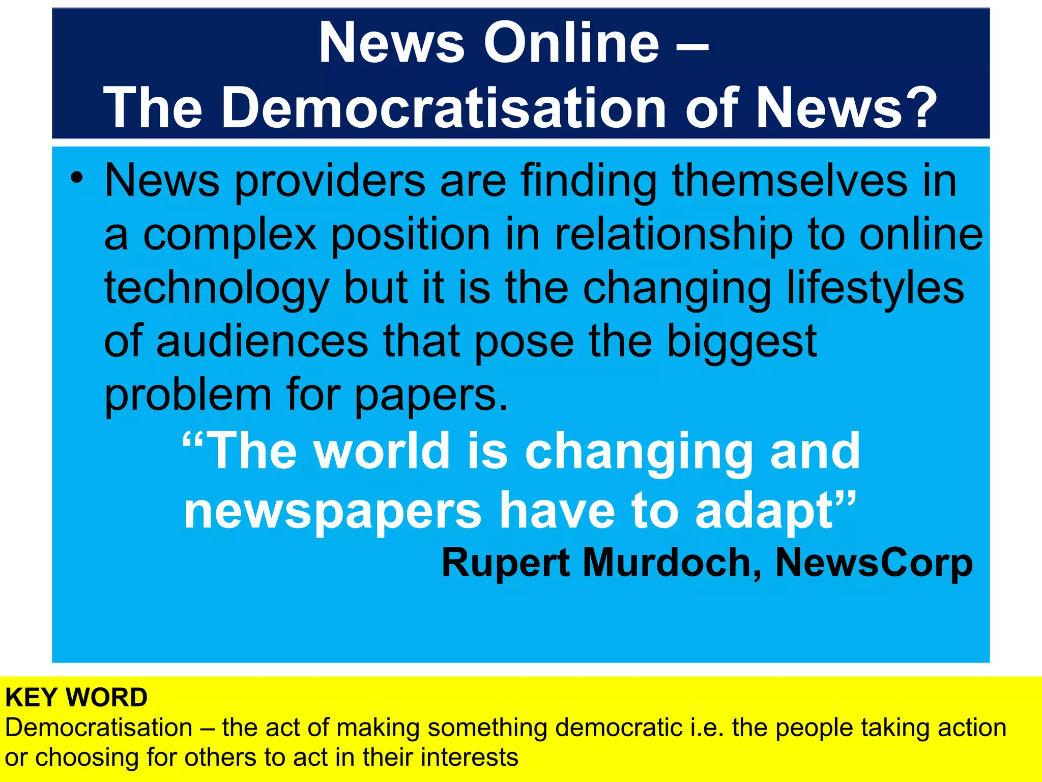 News Online –
The Democratisation of News?
• News providers are finding themselves in
a complex position in relationship to online
technology but it is the changing lifestyles
of audiences that pose the biggest
problem for papers.

“The world is changing and
newspapers have to adapt”
Rupert Murdoch, NewsCorp
KEY WORD
Democratisation – the act of making something democratic i.e. the people taking action
or choosing for others to act in their interests

 