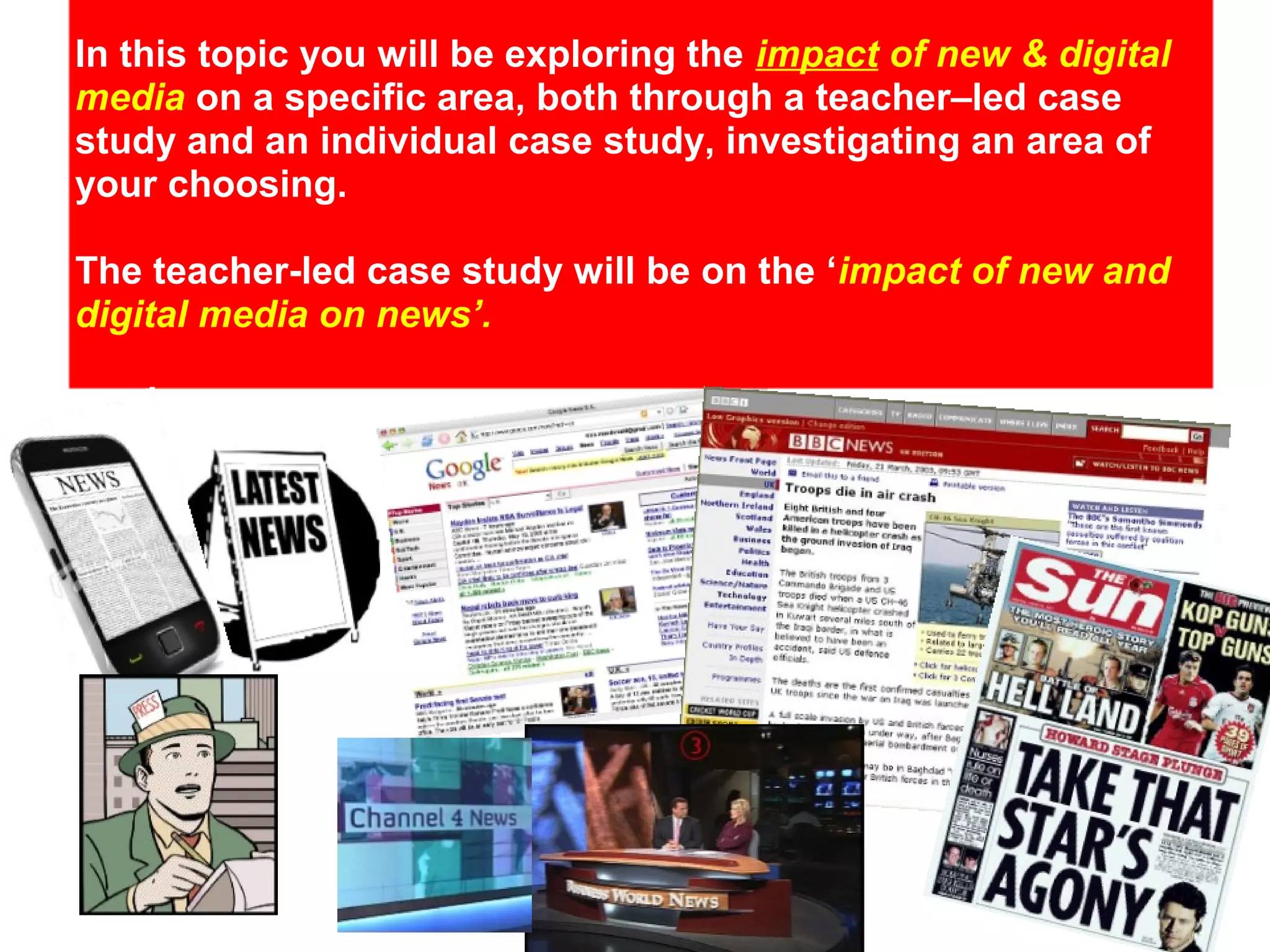 In this topic you will be exploring the impact of new & digital
media on a specific area, both through a teacher–led case
study and an individual case study, investigating an area of
your choosing.
The teacher-led case study will be on the ‘impact of new and
digital media on news’.

 