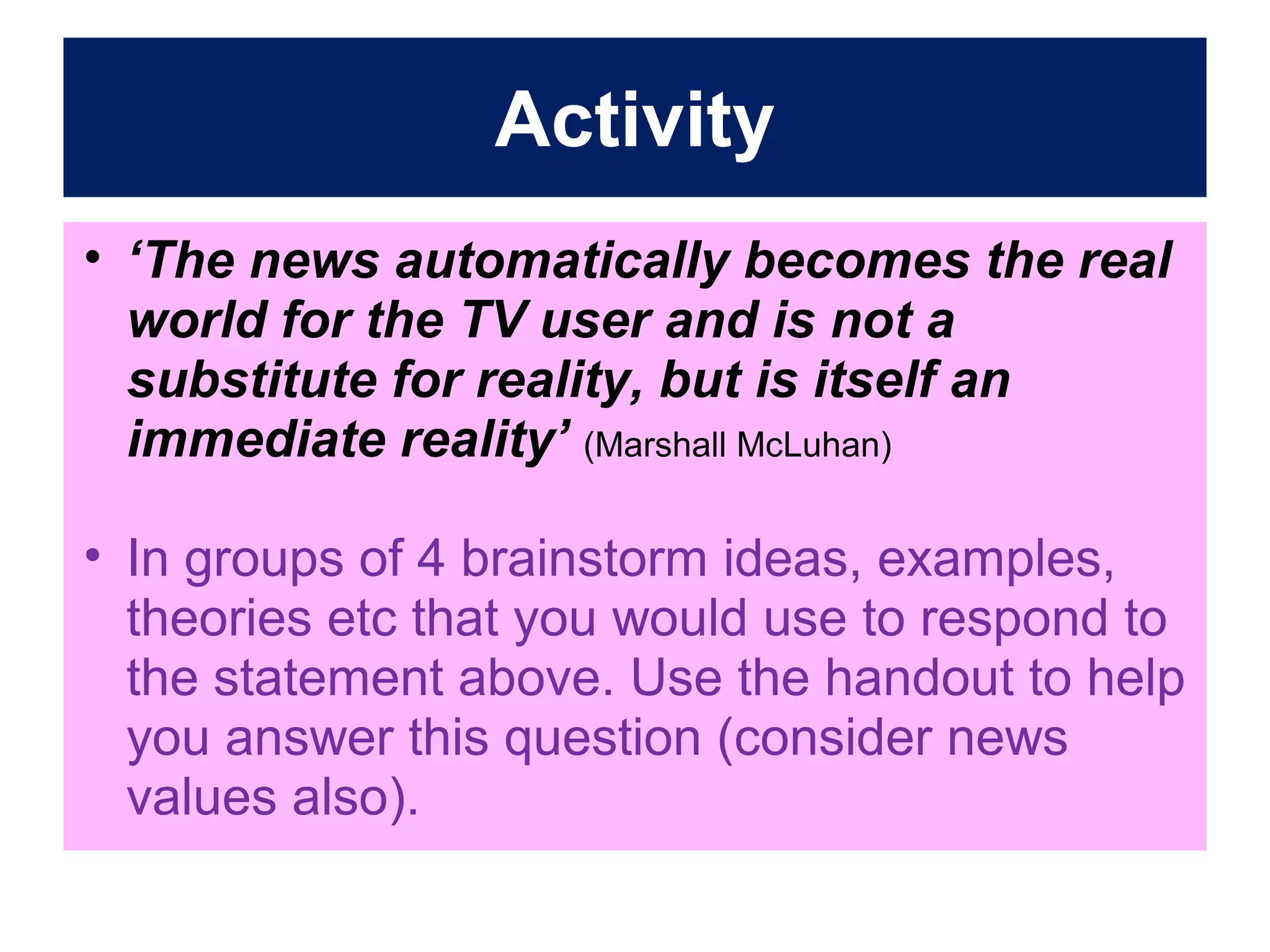 Activity
• ‘The news automatically becomes the real
world for the TV user and is not a
substitute for reality, but is itself an
immediate reality’ (Marshall McLuhan)
• In groups of 4 brainstorm ideas, examples,
theories etc that you would use to respond to
the statement above. Use the handout to help
you answer this question (consider news
values also).

 