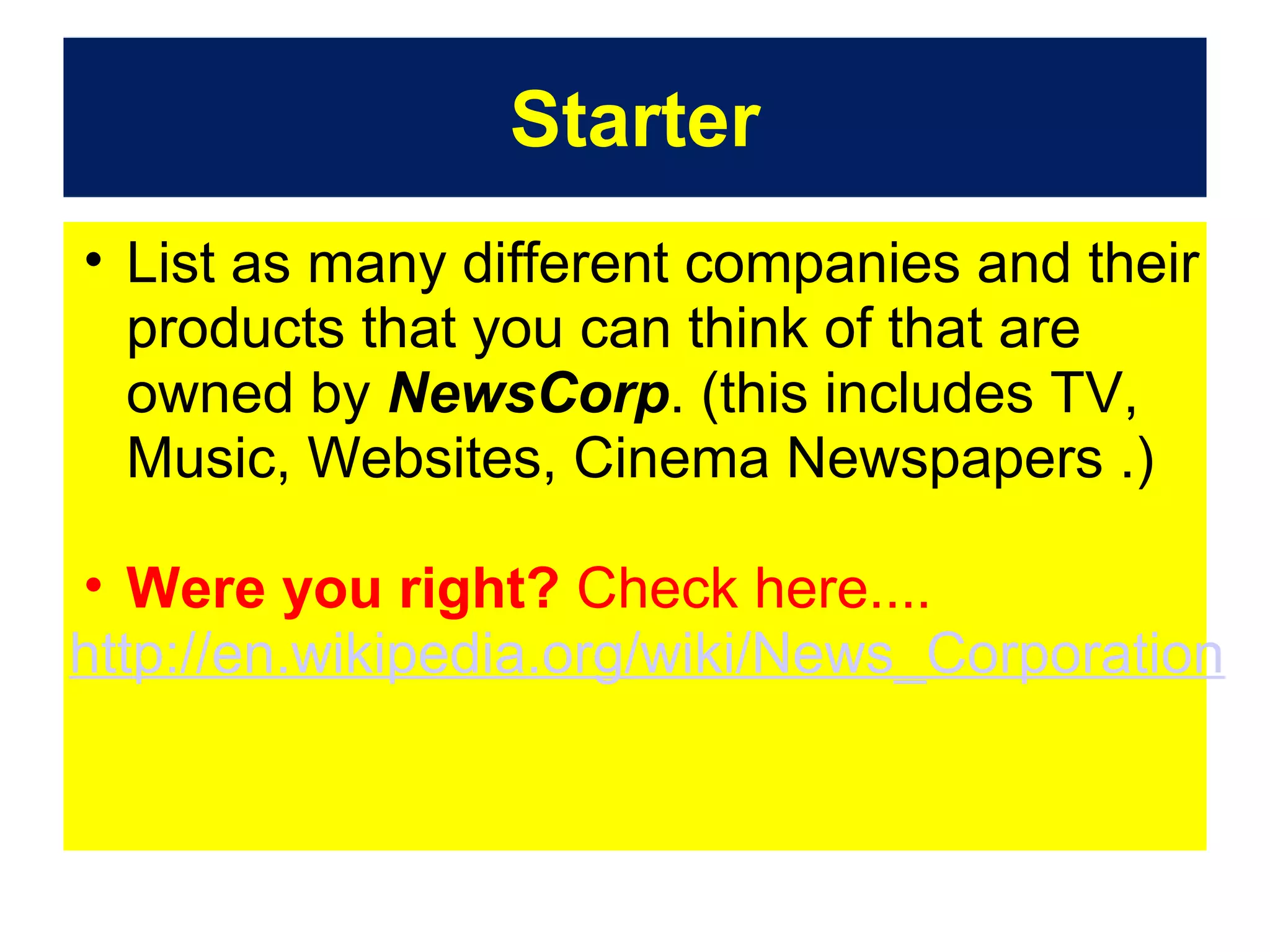 Starter
• List as many different companies and their
products that you can think of that are
owned by NewsCorp. (this includes TV,
Music, Websites, Cinema Newspapers .)
• Were you right? Check here....
http://en.wikipedia.org/wiki/News_Corporation

 