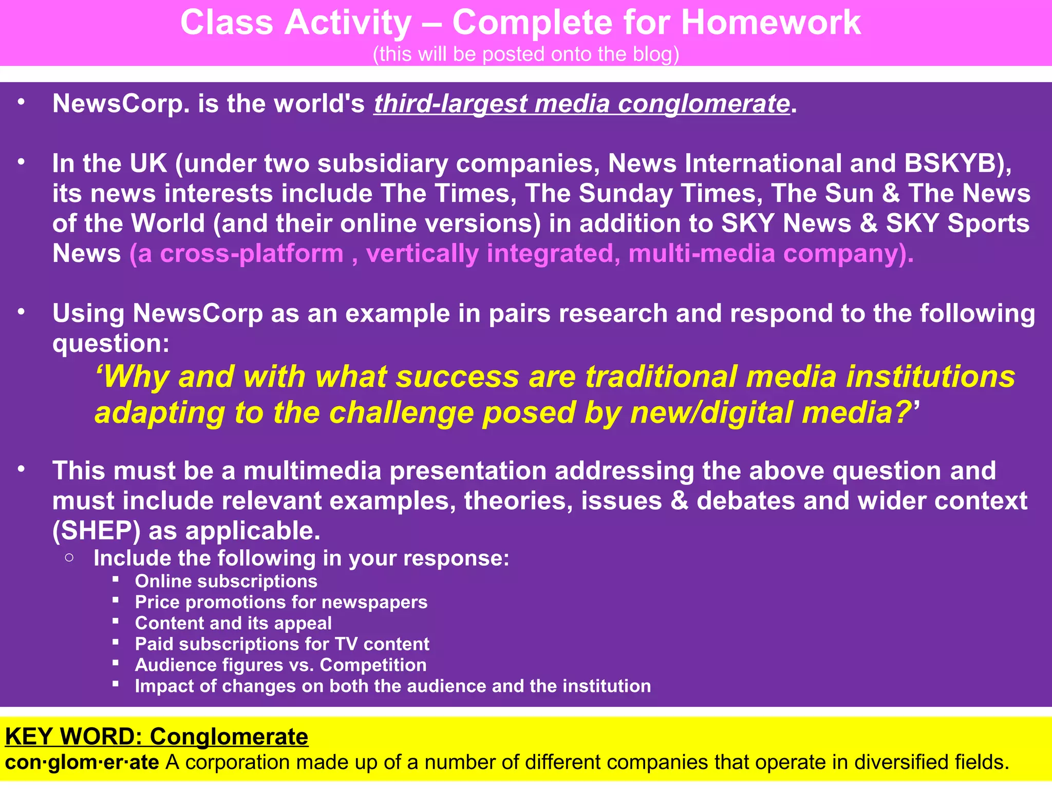 Class Activity – Complete for Homework
(this will be posted onto the blog)

•

NewsCorp. is the world's third-largest media conglomerate.

•

In the UK (under two subsidiary companies, News International and BSKYB),
its news interests include The Times, The Sunday Times, The Sun & The News
of the World (and their online versions) in addition to SKY News & SKY Sports
News (a cross-platform , vertically integrated, multi-media company).

•

Using NewsCorp as an example in pairs research and respond to the following
question:

‘Why and with what success are traditional media institutions
adapting to the challenge posed by new/digital media?’
•

This must be a multimedia presentation addressing the above question and
must include relevant examples, theories, issues & debates and wider context
(SHEP) as applicable.
o

Include the following in your response:







Online subscriptions
Price promotions for newspapers
Content and its appeal
Paid subscriptions for TV content
Audience figures vs. Competition
Impact of changes on both the audience and the institution

• WORD: be presenting
KEYYou willConglomerate back next lesson
con·glom·er·ate A corporation made up of a number of different companies that operate in diversified fields.

 