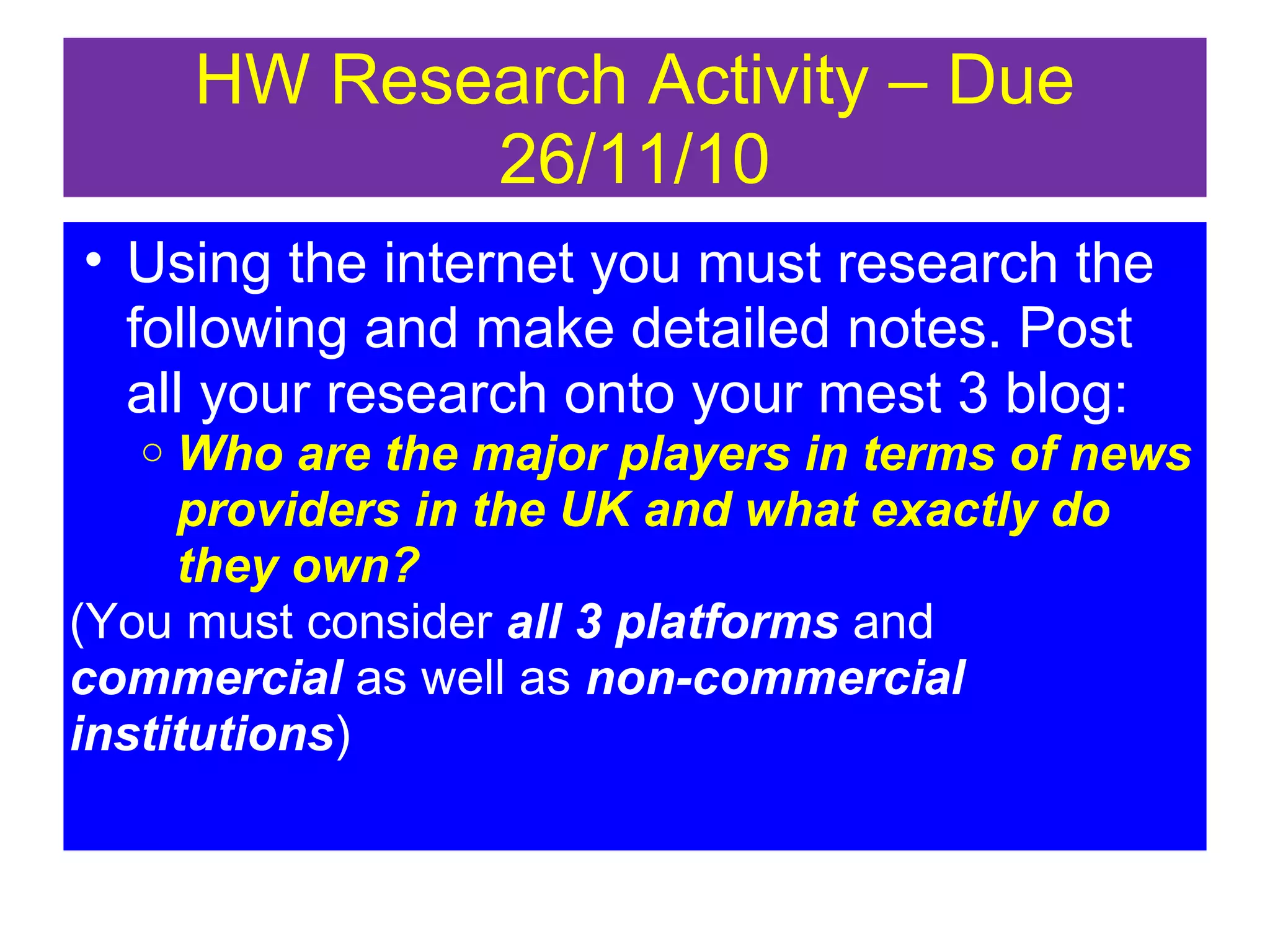 HW Research Activity – Due
26/11/10
• Using the internet you must research the
following and make detailed notes. Post
all your research onto your mest 3 blog:
Who are the major players in terms of news
providers in the UK and what exactly do
they own?
(You must consider all 3 platforms and
commercial as well as non-commercial
institutions)
o

 