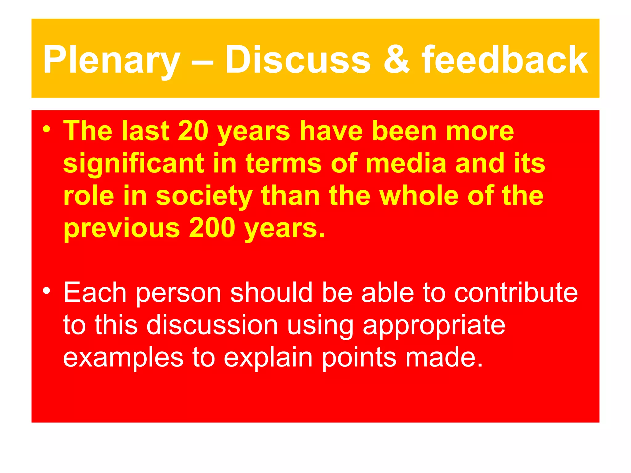 Plenary – Discuss & feedback
• The last 20 years have been more
significant in terms of media and its
role in society than the whole of the
previous 200 years.
• Each person should be able to contribute
to this discussion using appropriate
examples to explain points made.

 