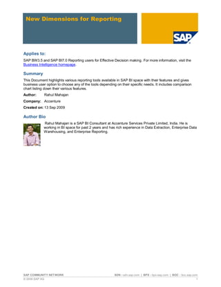 New Dimensions for Reporting




Applies to:
SAP BW3.5 and SAP BI7.0 Reporting users for Effective Decision making. For more information, visit the
Business Intelligence homepage.

Summary
This Document highlights various reporting tools available in SAP BI space with their features and gives
business user option to choose any of the tools depending on their specific needs. It includes comparison
chart listing down their various features.
Author:     Rahul Mahajan
Company: Accenture
Created on: 13 Sep 2009

Author Bio
            Rahul Mahajan is a SAP BI Consultant at Accenture Services Private Limited, India. He is
            working in BI space for past 2 years and has rich experience in Data Extraction, Enterprise Data
            Warehousing, and Enterprise Reporting.




SAP COMMUNITY NETWORK                                   SDN - sdn.sap.com | BPX - bpx.sap.com | BOC - boc.sap.com
© 2009 SAP AG                                                                                                   1
 