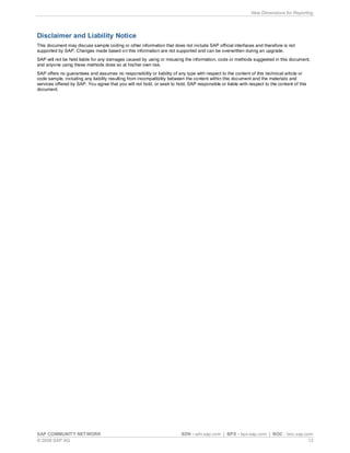New Dimensions for Reporting




Disclaimer and Liability Notice
This document may discuss sample coding or other information that does not include SAP official interfaces and therefore is not
supported by SAP. Changes made based on this information are not supported and can be overwritten during an upgrade.
SAP will not be held liable for any damages caused by using or misusing the information, code or methods suggested in this document,
and anyone using these methods does so at his/her own risk.
SAP offers no guarantees and assumes no responsibility or liability of any type with respect to the content of this technical article or
code sample, including any liability resulting from incompatibility between the content within this document and the materials and
services offered by SAP. You agree that you will not hold, or seek to hold, SAP responsible or liable with respect to the content of this
document.




SAP COMMUNITY NETWORK                                                    SDN - sdn.sap.com | BPX - bpx.sap.com | BOC - boc.sap.com
© 2009 SAP AG                                                                                                                    13
 