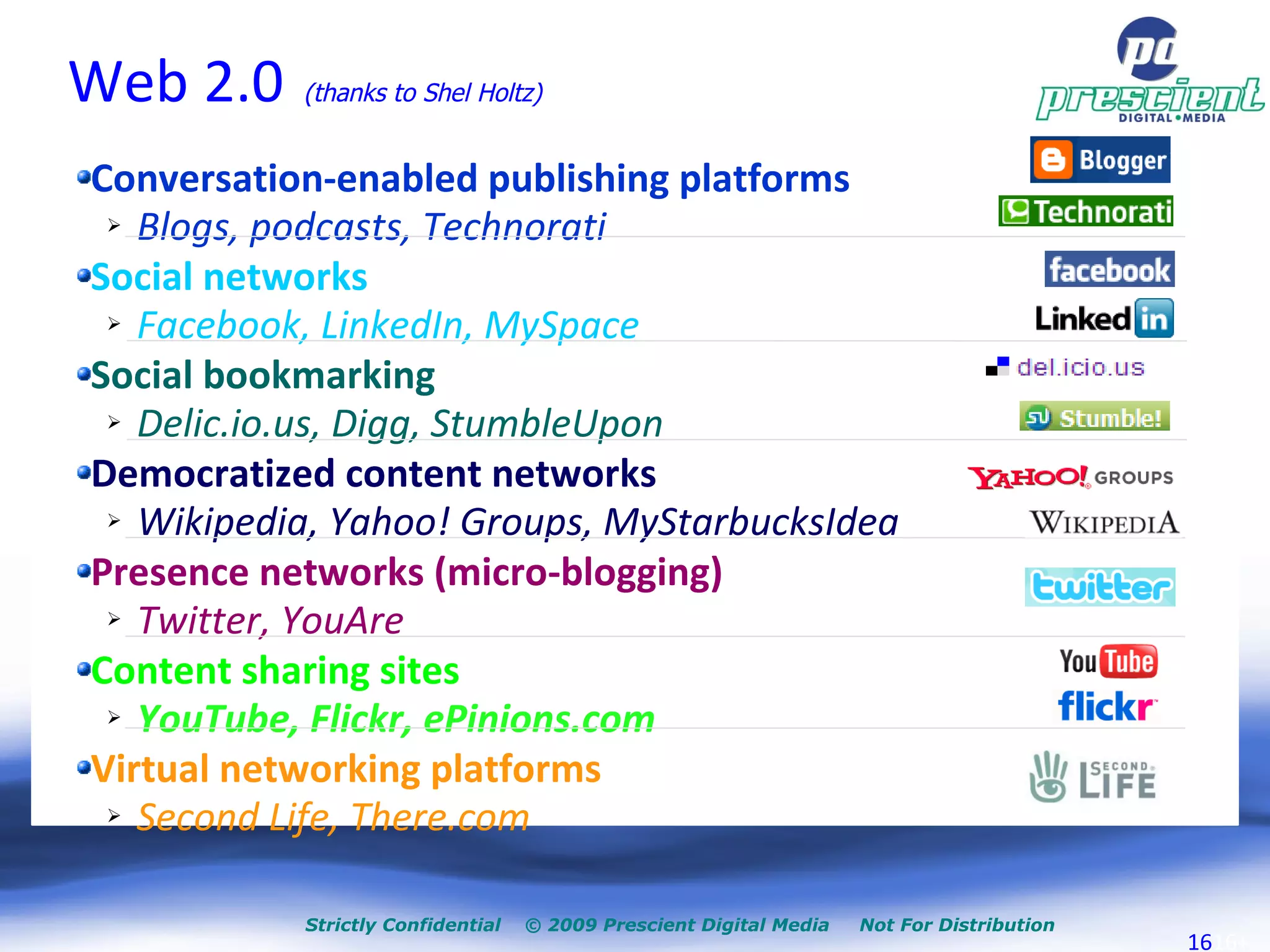 Web 2.0   (thanks to Shel Holtz)‏ Conversation-enabled publishing platforms Blogs, podcasts, Technorati Social networks Facebook, LinkedIn, MySpace Social bookmarking Delic.io.us, Digg, StumbleUpon Democratized content networks Wikipedia, Yahoo! Groups, MyStarbucksIdea Presence networks (micro-blogging)‏ Twitter, YouAre Content sharing sites YouTube, Flickr, ePinions.com Virtual networking platforms Second Life, There.com 