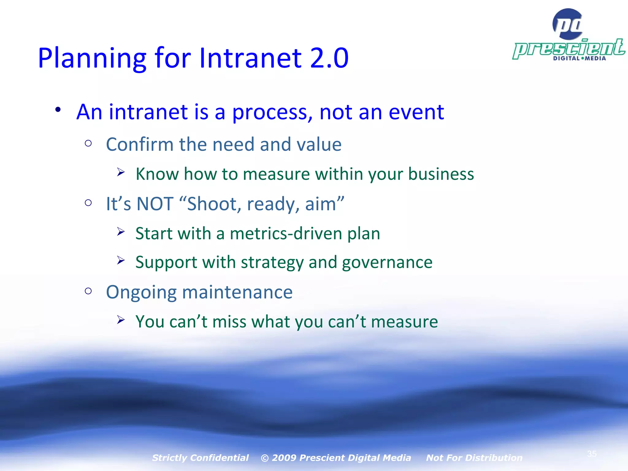 Planning for Intranet 2.0 An intranet is a process, not an event Confirm the need and value Know how to measure within your business It’s NOT “Shoot, ready, aim” Start with a metrics-driven plan Support with strategy and governance Ongoing maintenance You can’t miss what you can’t measure Strictly Confidential  © 2009 Prescient Digital Media  Not For Distribution 