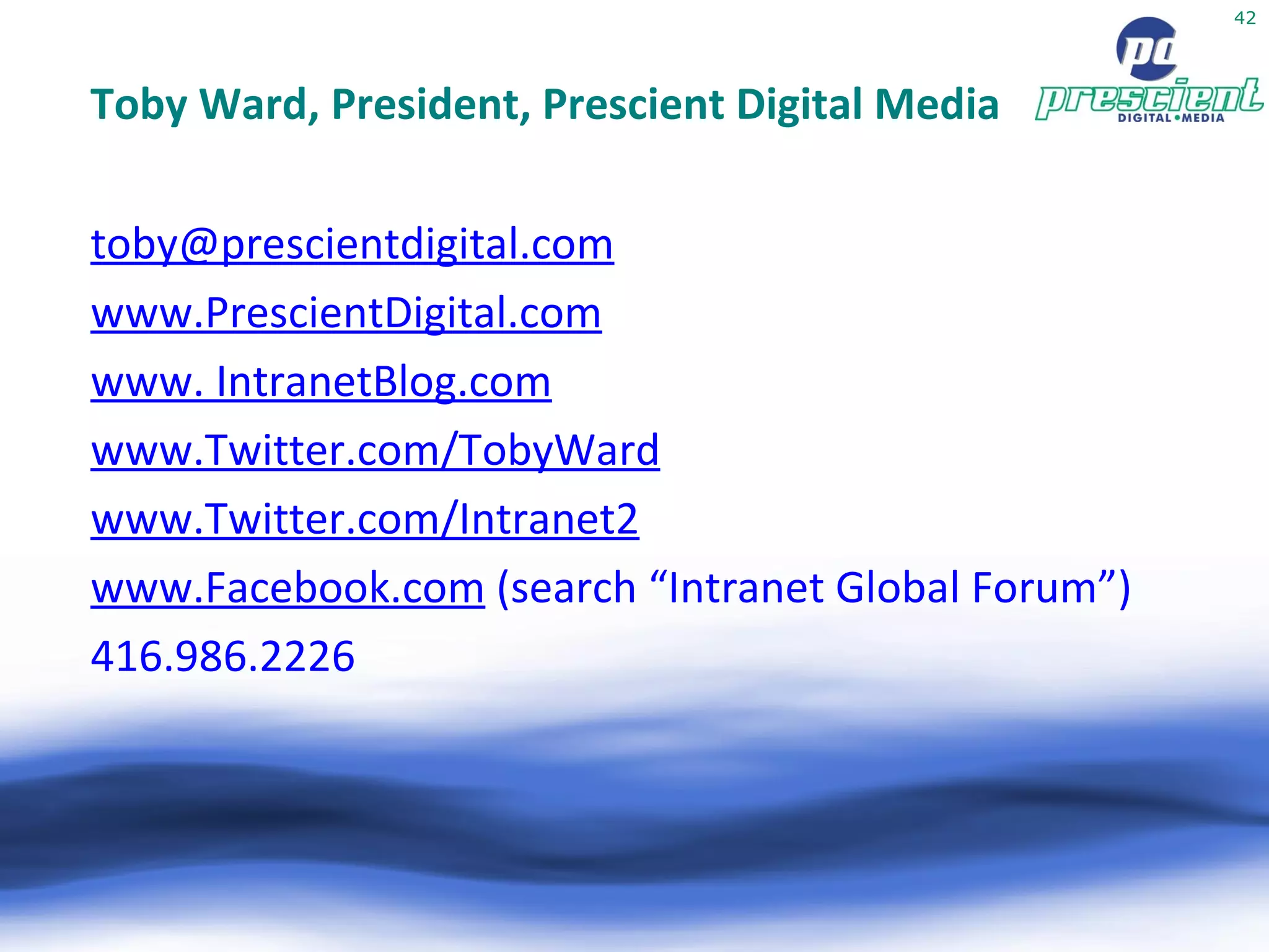 Toby Ward, President, Prescient Digital Media [email_address] www.PrescientDigital.com www. IntranetBlog.com www.Twitter.com/TobyWard www.Twitter.com/Intranet2 www.Facebook.com  (search “Intranet Global Forum”) ‏ 416.986.2226 
