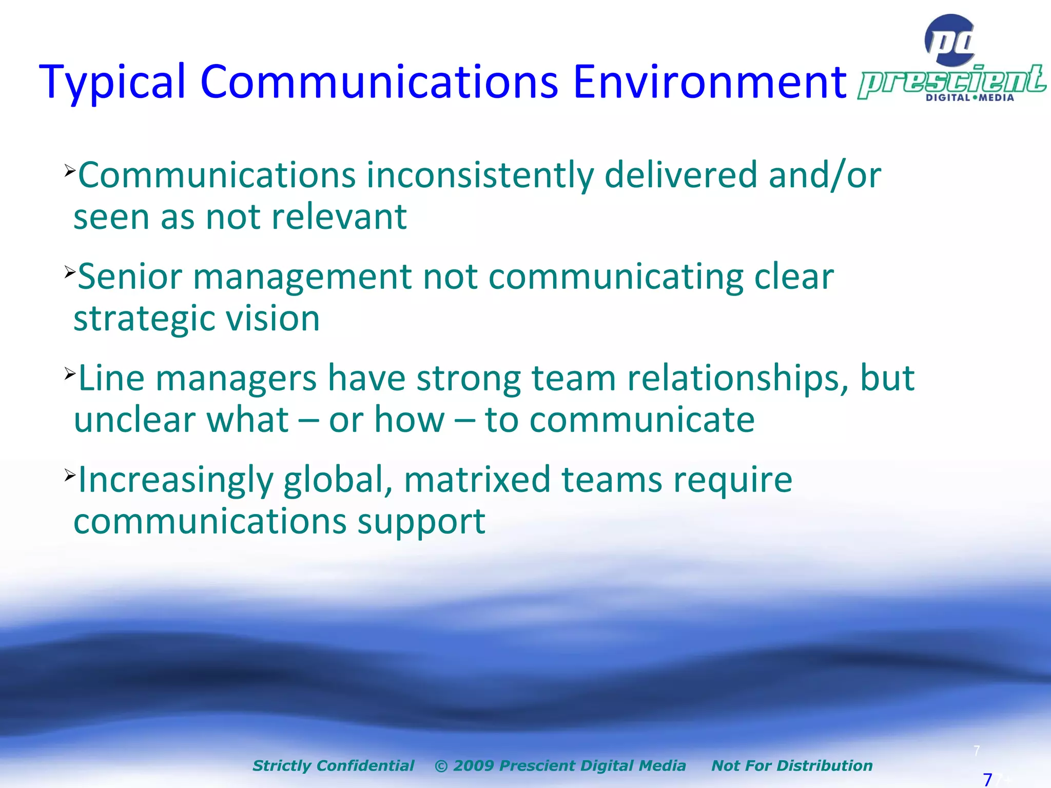 Typical Communications Environment Communications inconsistently delivered and/or seen as not relevant Senior management not communicating clear strategic vision Line managers have strong team relationships, but unclear what – or how – to communicate Increasingly global, matrixed teams require communications support 